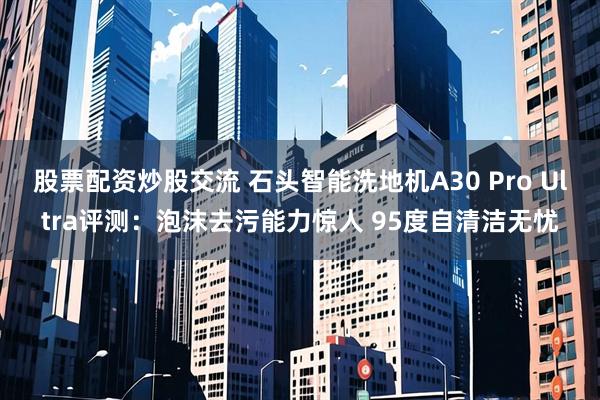 股票配资炒股交流 石头智能洗地机A30 Pro Ultra评测：泡沫去污能力惊人 95度自清洁无忧