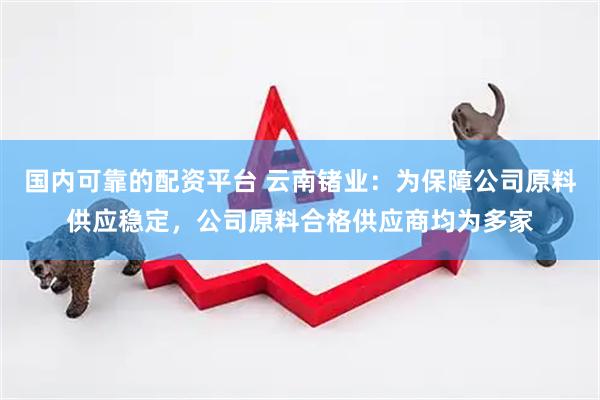 国内可靠的配资平台 云南锗业：为保障公司原料供应稳定，公司原料合格供应商均为多家