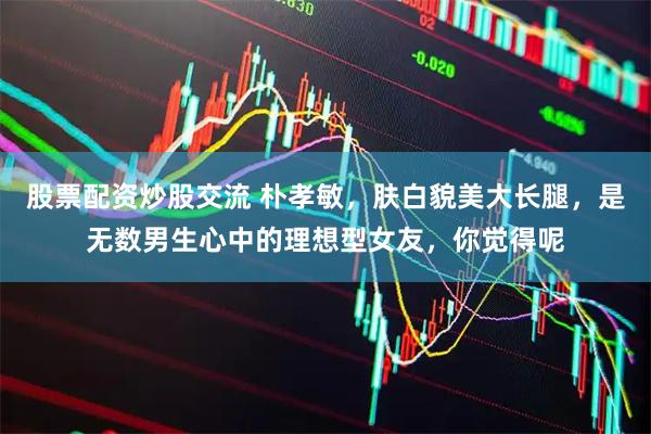 股票配资炒股交流 朴孝敏，肤白貌美大长腿，是无数男生心中的理想型女友，你觉得呢