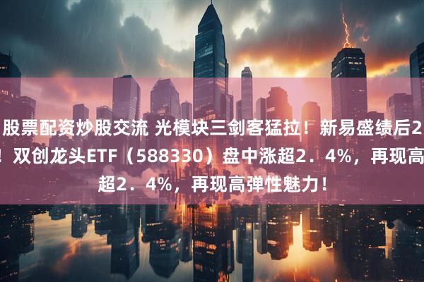 股票配资炒股交流 光模块三剑客猛拉！新易盛绩后20CM涨停！双创龙头ETF（588330）盘中涨超2．4%，再现高弹性魅力！