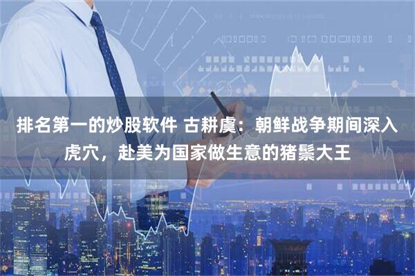 排名第一的炒股软件 古耕虞：朝鲜战争期间深入虎穴，赴美为国家做生意的猪鬃大王