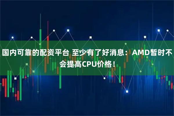 国内可靠的配资平台 至少有了好消息：AMD暂时不会提高CPU价格！