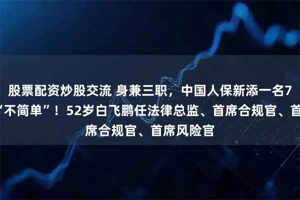 股票配资炒股交流 身兼三职，中国人保新添一名70后高管“不简单”！52岁白飞鹏任法律总监、首席合规官、首席风险官
