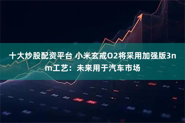 十大炒股配资平台 小米玄戒O2将采用加强版3nm工艺：未来用于汽车市场