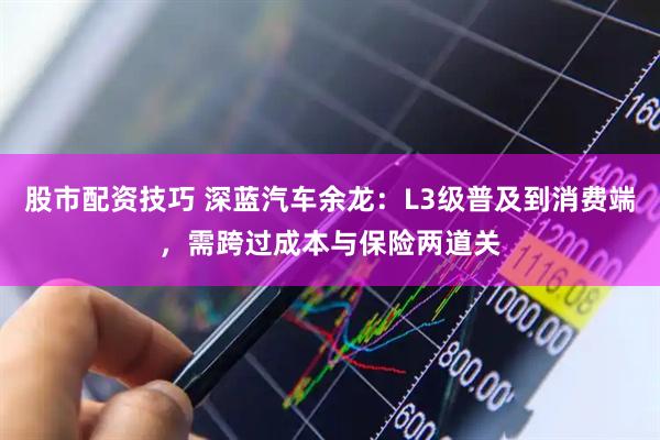 股市配资技巧 深蓝汽车余龙：L3级普及到消费端，需跨过成本与保险两道关