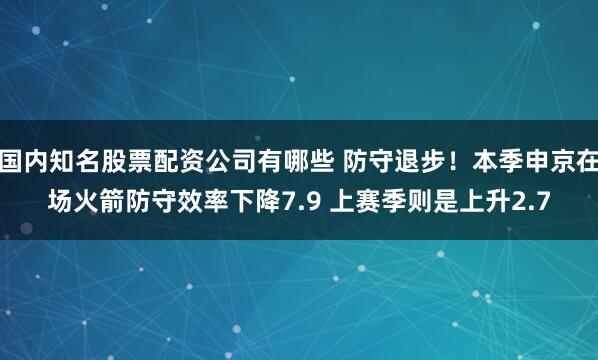 国内知名股票配资公司有哪些 防守退步！本季申京在场火箭防守效率下降7.9 上赛季则是上升2.7