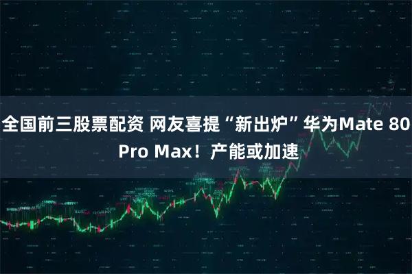 全国前三股票配资 网友喜提“新出炉”华为Mate 80 Pro Max！产能或加速