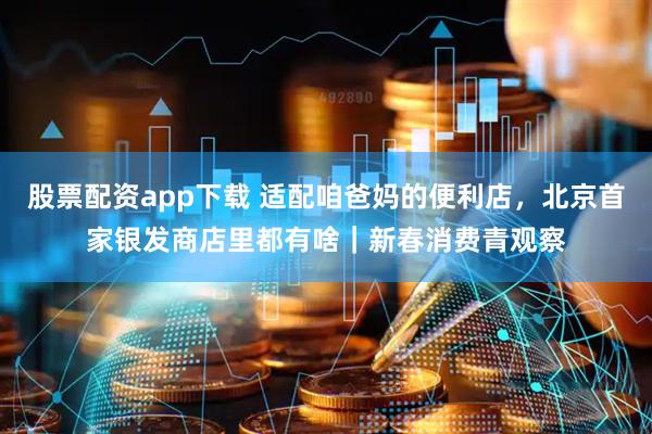 股票配资app下载 适配咱爸妈的便利店，北京首家银发商店里都有啥｜新春消费青观察