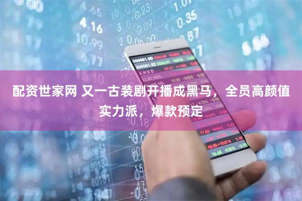 配资世家网 又一古装剧开播成黑马，全员高颜值实力派，爆款预定