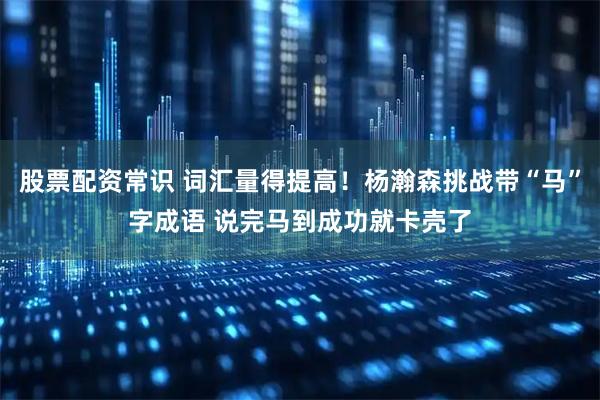 股票配资常识 词汇量得提高！杨瀚森挑战带“马”字成语 说完马到成功就卡壳了