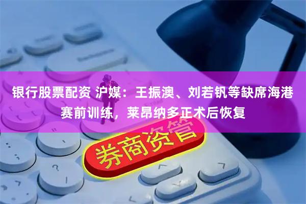 银行股票配资 沪媒：王振澳、刘若钒等缺席海港赛前训练，莱昂纳多正术后恢复