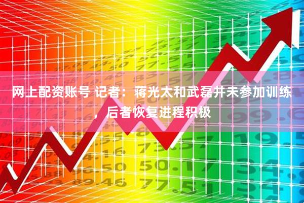 网上配资账号 记者：蒋光太和武磊并未参加训练，后者恢复进程积极