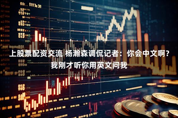 上股票配资交流 杨瀚森调侃记者：你会中文啊？我刚才听你用英文问我