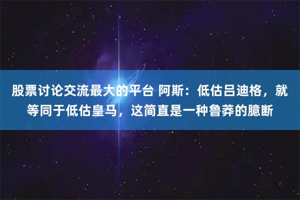 股票讨论交流最大的平台 阿斯：低估吕迪格，就等同于低估皇马，这简直是一种鲁莽的臆断
