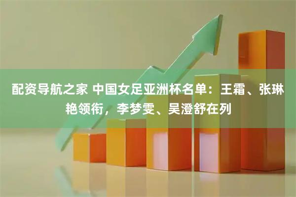 配资导航之家 中国女足亚洲杯名单：王霜、张琳艳领衔，李梦雯、吴澄舒在列