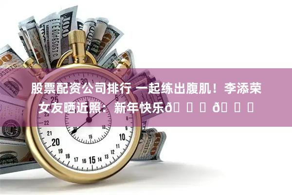 股票配资公司排行 一起练出腹肌！李添荣女友晒近照：新年快乐🎈🎉