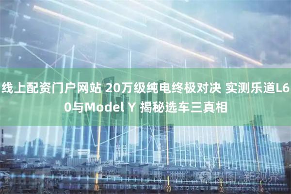线上配资门户网站 20万级纯电终极对决 实测乐道L60与Model Y 揭秘选车三真相