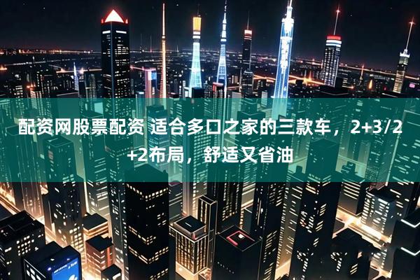 配资网股票配资 适合多口之家的三款车，2+3/2+2布局，舒适又省油