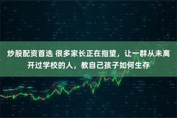 炒股配资首选 很多家长正在指望，让一群从未离开过学校的人，教自己孩子如何生存