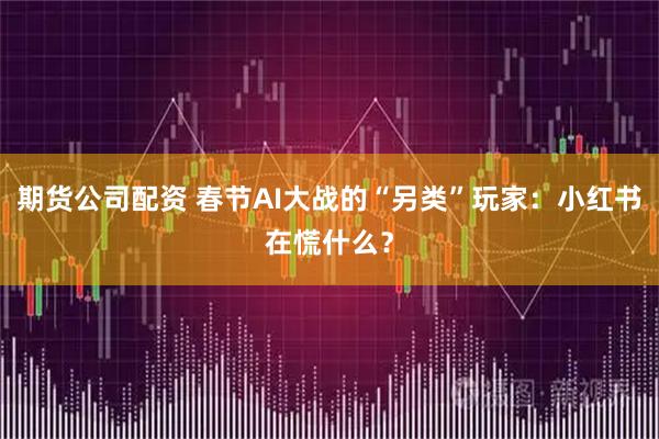 期货公司配资 春节AI大战的“另类”玩家：小红书在慌什么？