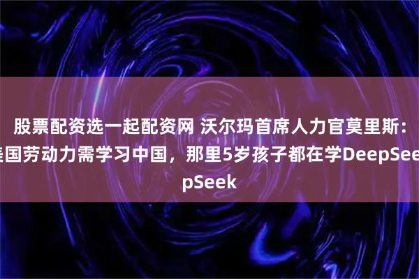 股票配资选一起配资网 沃尔玛首席人力官莫里斯：美国劳动力需学习中国，那里5岁孩子都在学DeepSeek