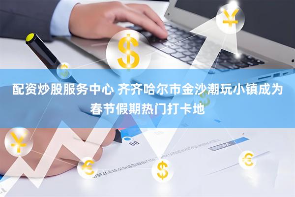 配资炒股服务中心 齐齐哈尔市金沙潮玩小镇成为春节假期热门打卡地