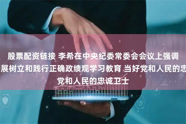 股票配资链接 李希在中央纪委常委会会议上强调 扎实开展树立和践行正确政绩观学习教育 当好党和人民的忠诚卫士