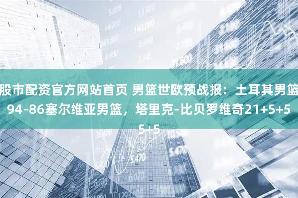 股市配资官方网站首页 男篮世欧预战报：土耳其男篮94-86塞尔维亚男篮，塔里克-比贝罗维奇21+5+5