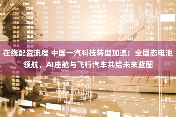 在线配资流程 中国一汽科技转型加速：全固态电池领航，AI座舱与飞行汽车共绘未来蓝图