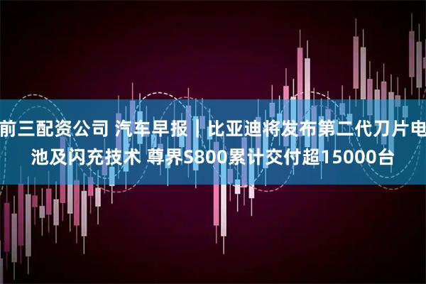 前三配资公司 汽车早报｜比亚迪将发布第二代刀片电池及闪充技术 尊界S800累计交付超15000台