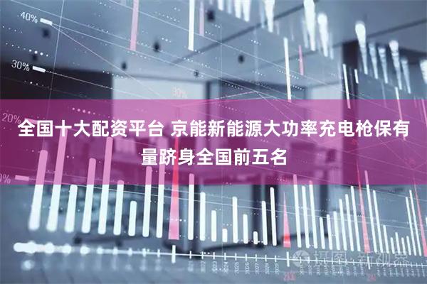 全国十大配资平台 京能新能源大功率充电枪保有量跻身全国前五名