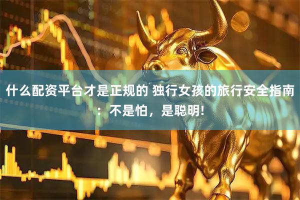 什么配资平台才是正规的 独行女孩的旅行安全指南：不是怕，是聪明!