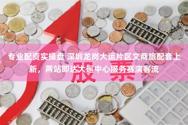 专业配资实操盘 深圳龙岗大运片区文商旅配套上新，两站即达大运中心服务赛演客流