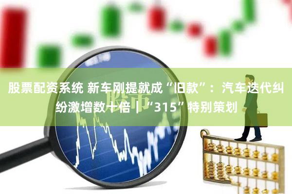 股票配资系统 新车刚提就成“旧款”：汽车迭代纠纷激增数十倍｜“315”特别策划