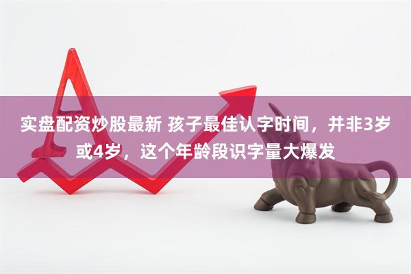 实盘配资炒股最新 孩子最佳认字时间，并非3岁或4岁，这个年龄段识字量大爆发