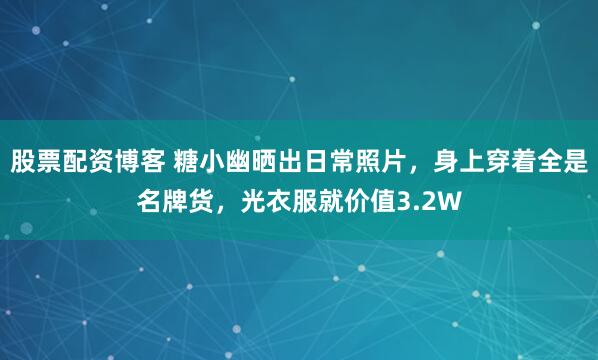 股票配资博客 糖小幽晒出日常照片，身上穿着全是名牌货，光衣服就价值3.2W