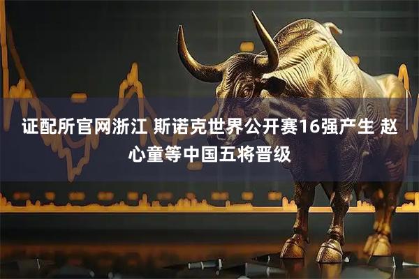 证配所官网浙江 斯诺克世界公开赛16强产生 赵心童等中国五将晋级