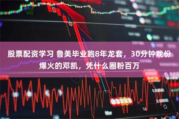 股票配资学习 鲁美毕业跑8年龙套，30分钟戏份爆火的邓凯，凭什么圈粉百万