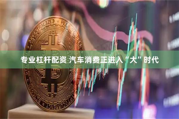 专业杠杆配资 汽车消费正进入“大”时代