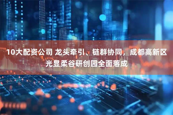 10大配资公司 龙头牵引、链群协同，成都高新区光显柔谷研创园全面落成