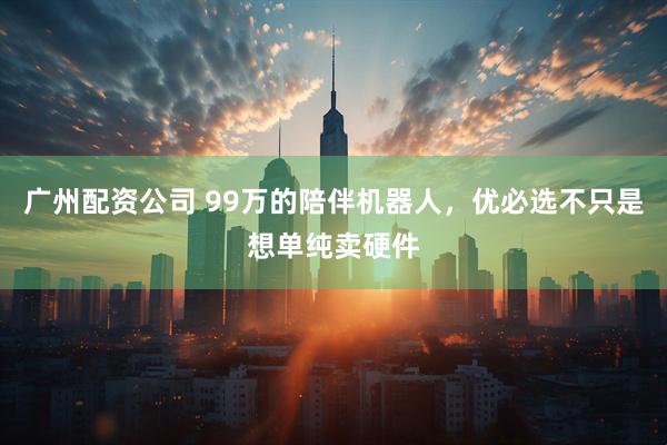 广州配资公司 99万的陪伴机器人，优必选不只是想单纯卖硬件