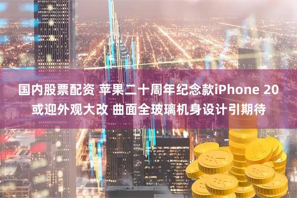 国内股票配资 苹果二十周年纪念款iPhone 20或迎外观大改 曲面全玻璃机身设计引期待