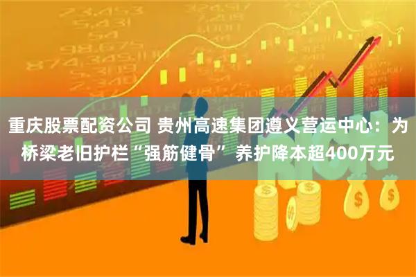 重庆股票配资公司 贵州高速集团遵义营运中心：为桥梁老旧护栏“强筋健骨” 养护降本超400万元