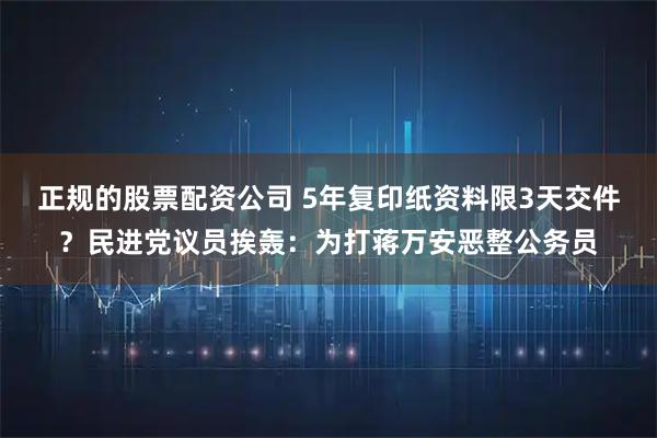 正规的股票配资公司 5年复印纸资料限3天交件？民进党议员挨轰：为打蒋万安恶整公务员