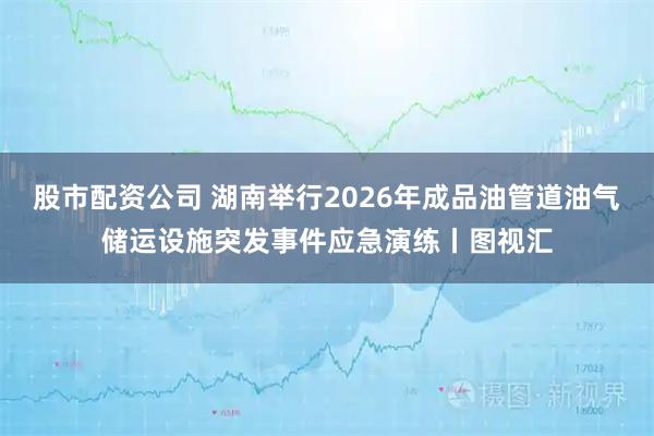 股市配资公司 湖南举行2026年成品油管道油气储运设施突发事件应急演练丨图视汇