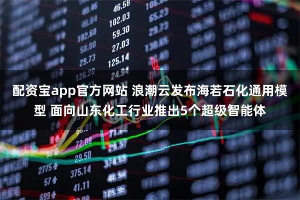 配资宝app官方网站 浪潮云发布海若石化通用模型 面向山东化工行业推出5个超级智能体
