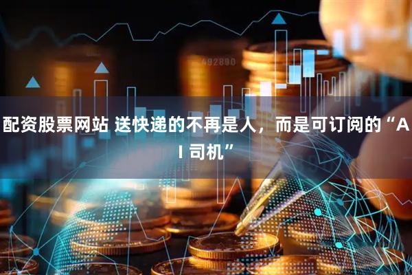 配资股票网站 送快递的不再是人，而是可订阅的“AI 司机”